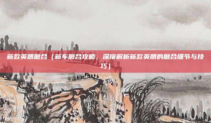 新款英朗磨合（新车磨合攻略，深度解析新款英朗的磨合细节与技巧）