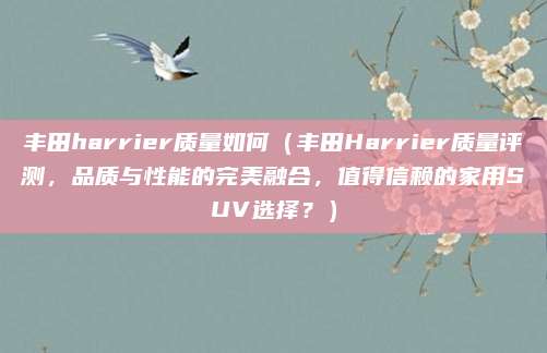 丰田harrier质量如何（丰田Harrier质量评测，品质与性能的完美融合，值得信赖的家用SUV选择？）