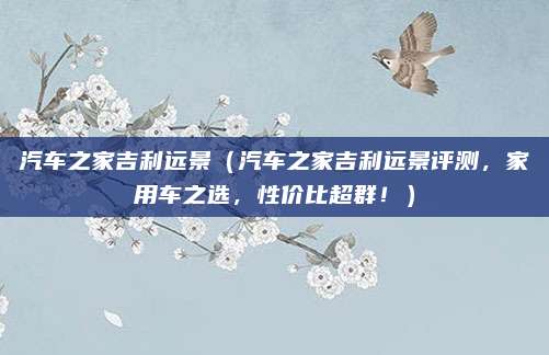 汽车之家吉利远景（汽车之家吉利远景评测，家用车之选，性价比超群！）