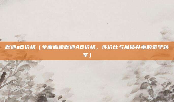 噢迪a6价格（全面解析噢迪A6价格，性价比与品质并重的豪华轿车）