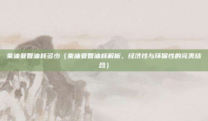 柴油菱智油耗多少（柴油菱智油耗解析，经济性与环保性的完美结合）