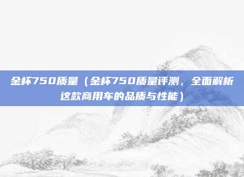 金杯750质量(金杯750质量评测,全面解析这款商用车的品质与性能)