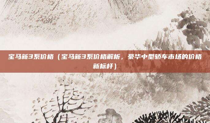 宝马新3系价格(宝马新3系价格解析,豪华中型轿车市场的价格新标杆)
