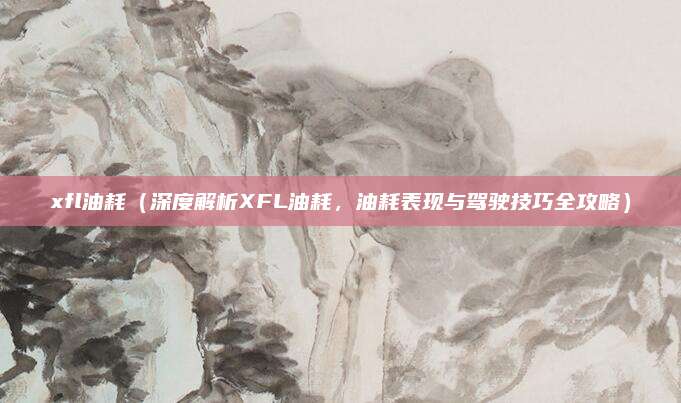 xfl油耗（深度解析XFL油耗，油耗表现与驾驶技巧全攻略）