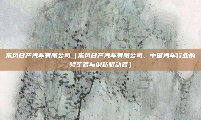 东风日产汽车有限公司(东风日产汽车有限公司,中国汽车行业的领军者与创新驱动者)