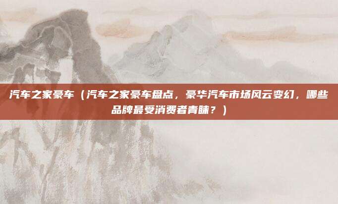 汽车之家豪车(汽车之家豪车盘点,豪华汽车市场风云变幻,哪些品牌最受消费者青睐?)
