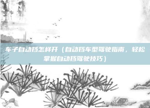 车子自动挡怎样开（自动挡车型驾驶指南，轻松掌握自动挡驾驶技巧）