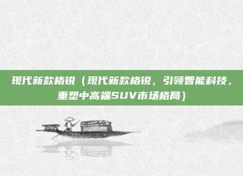 现代新款格锐（现代新款格锐，引领智能科技，重塑中高端SUV市场格局）