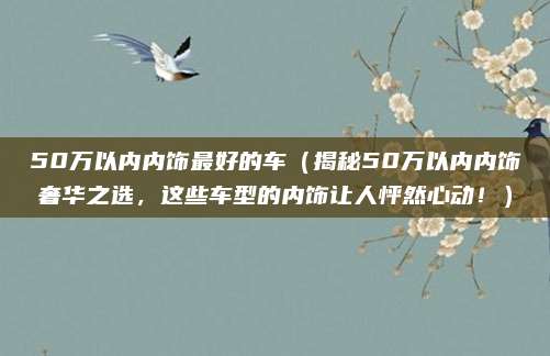 50万以内内饰最好的车(揭秘50万以内内饰奢华之选,这些车型的内饰让人怦然心动!)