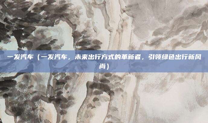 一发汽车(一发汽车,未来出行方式的革新者,引领绿色出行新风尚)