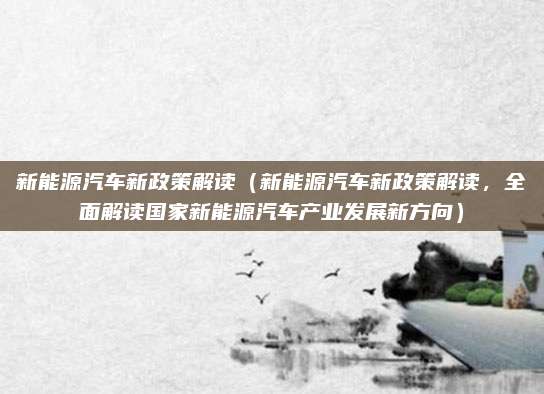 新能源汽车新政策解读(新能源汽车新政策解读,全面解读国家新能源汽车产业发展新方向)
