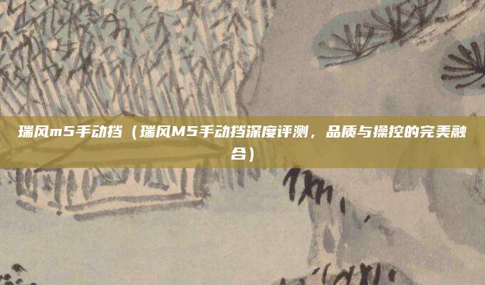瑞风m5手动挡(瑞风M5手动挡深度评测,品质与操控的完美融合)