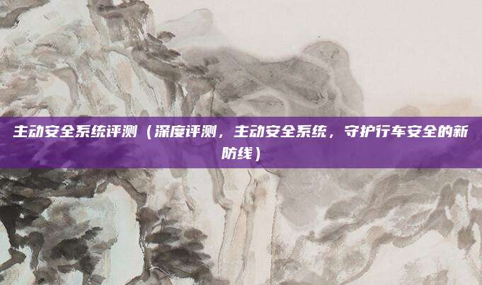 主动安全系统评测(深度评测,主动安全系统,守护行车安全的新防线)