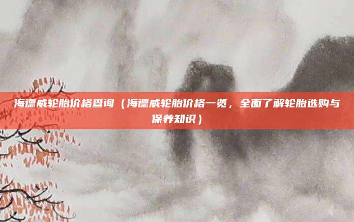 海德威轮胎价格查询(海德威轮胎价格一览,全面了解轮胎选购与保养知识)