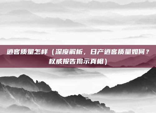 逍客质量怎样(深度解析,日产逍客质量如何?权威报告揭示真相)