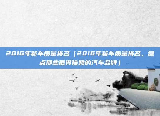 2016年新车质量排名(2016年新车质量排名,盘点那些值得信赖的汽车品牌)