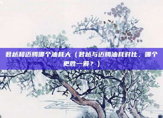 君越和迈腾哪个油耗大（君越与迈腾油耗对比，哪个更胜一筹？）