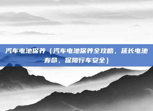 汽车电池保养(汽车电池保养全攻略,延长电池寿命,保障行车安全)