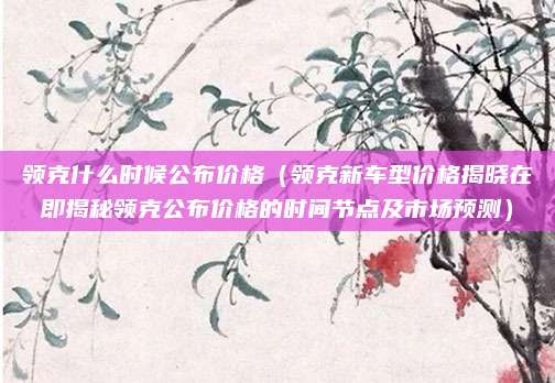 领克什么时候公布价格(领克新车型价格揭晓在即揭秘领克公布价格的时间节点及市场预测)