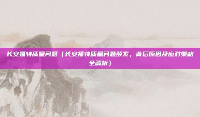 长安福特质量问题（长安福特质量问题频发，背后原因及应对策略全解析）