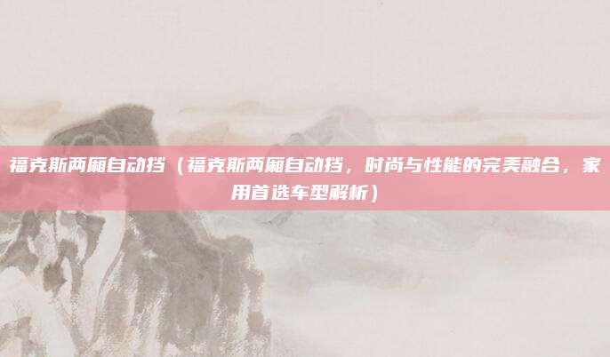 福克斯两厢自动挡（福克斯两厢自动挡，时尚与性能的完美融合，家用首选车型解析）