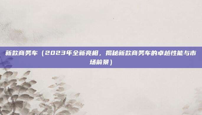 新款商务车(2023年全新亮相,揭秘新款商务车的卓越性能与市场前景)