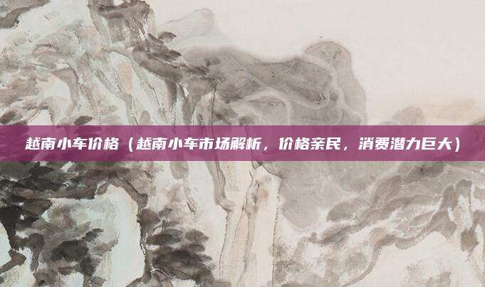 越南小车价格(越南小车市场解析,价格亲民,消费潜力巨大)