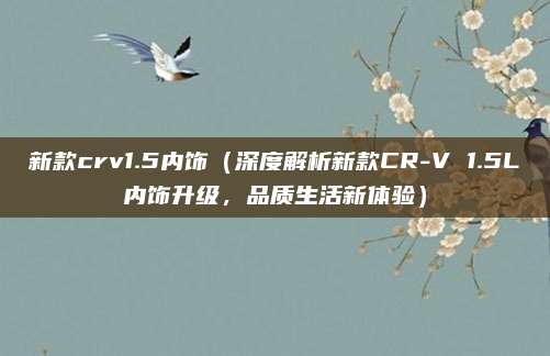 新款crv1.5内饰(深度解析新款CR-V 1.5L内饰升级,品质生活新体验)