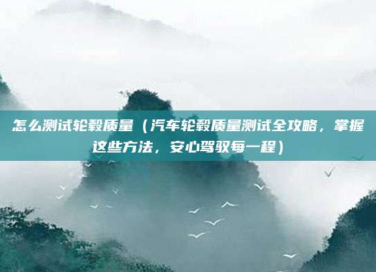 怎么测试轮毂质量(汽车轮毂质量测试全攻略,掌握这些方法,安心驾驭每一程)