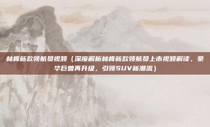 林肯新款领航员视频(深度解析林肯新款领航员上市视频解读,豪华巨兽再升级,引领SUV新潮流)
