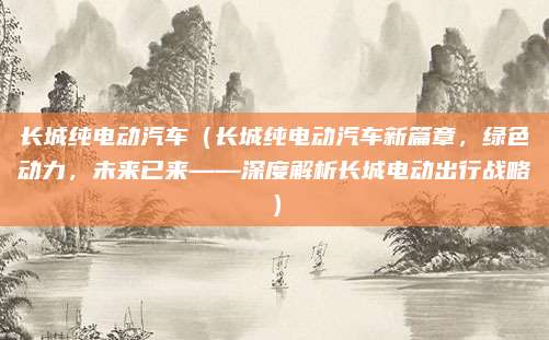 长城纯电动汽车（长城纯电动汽车新篇章，绿色动力，未来已来——深度解析长城电动出行战略）