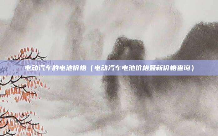 电动汽车的电池价格(电动汽车电池价格最新价格查询)