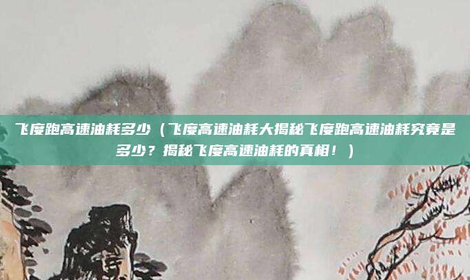 飞度跑高速油耗多少(飞度高速油耗大揭秘飞度跑高速油耗究竟是多少?揭秘飞度高速油耗的真相!)