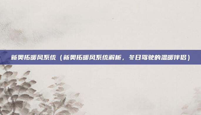新奥拓暖风系统(新奥拓暖风系统解析,冬日驾驶的温暖伴侣)