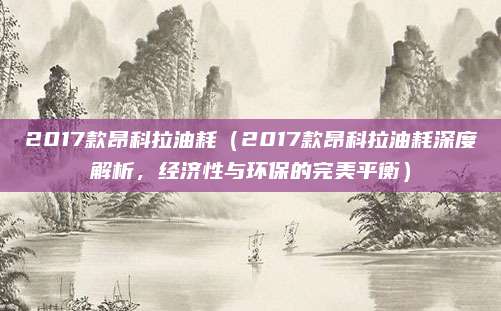 2017款昂科拉油耗(2017款昂科拉油耗深度解析,经济性与环保的完美平衡)