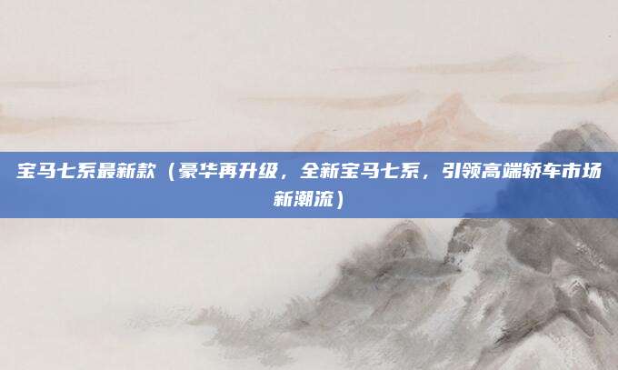 宝马七系最新款(豪华再升级,全新宝马七系,引领高端轿车市场新潮流)