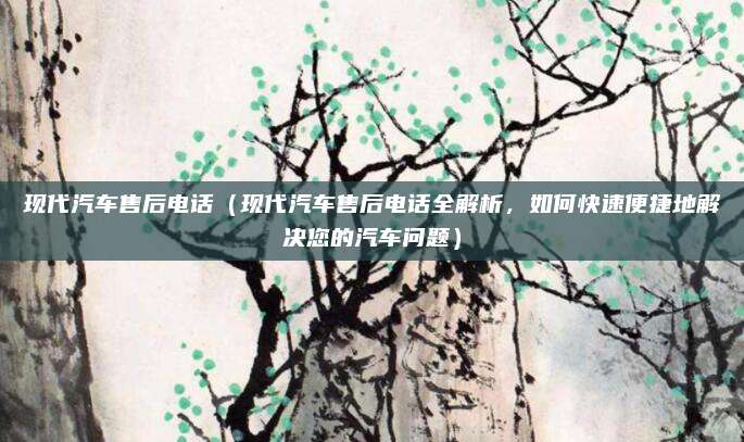 现代汽车售后电话（现代汽车售后电话全解析，如何快速便捷地解决您的汽车问题）