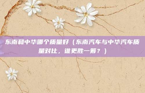 东南和中华哪个质量好（东南汽车与中华汽车质量对比，谁更胜一筹？）