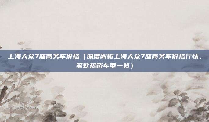 上海大众7座商务车价格(深度解析上海大众7座商务车价格行情,多款热销车型一览)