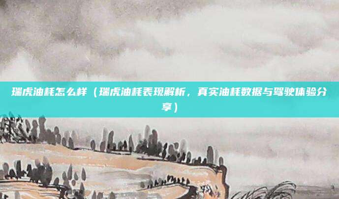 瑞虎油耗怎么样（瑞虎油耗表现解析，真实油耗数据与驾驶体验分享）