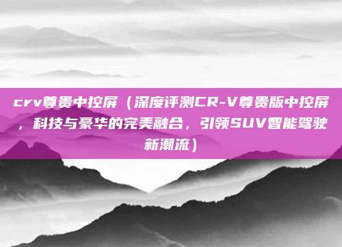 crv尊贵中控屏（深度评测CR-V尊贵版中控屏，科技与豪华的完美融合，引领SUV智能驾驶新潮流）