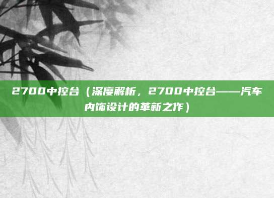 2700中控台（深度解析，2700中控台——汽车内饰设计的革新之作）