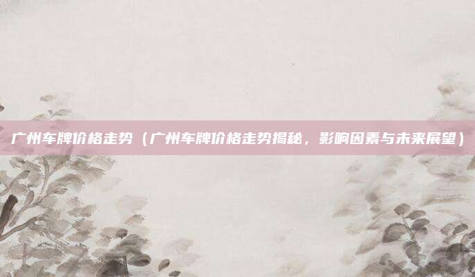 广州车牌价格走势(广州车牌价格走势揭秘,影响因素与未来展望)