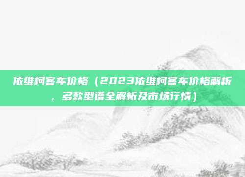 依维柯客车价格（2023依维柯客车价格解析，多款型谱全解析及市场行情）