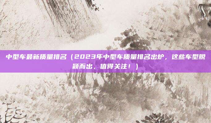 中型车最新质量排名(2023年中型车质量排名出炉,这些车型脱颖而出,值得关注!)