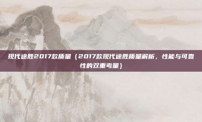 现代途胜2017款质量(2017款现代途胜质量解析,性能与可靠性的双重考量)