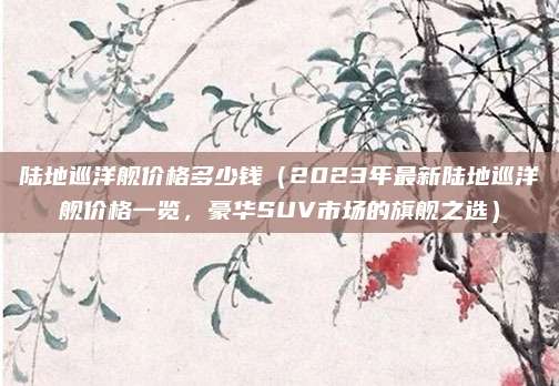 陆地巡洋舰价格多少钱(2023年最新陆地巡洋舰价格一览,豪华SUV市场的旗舰之选)