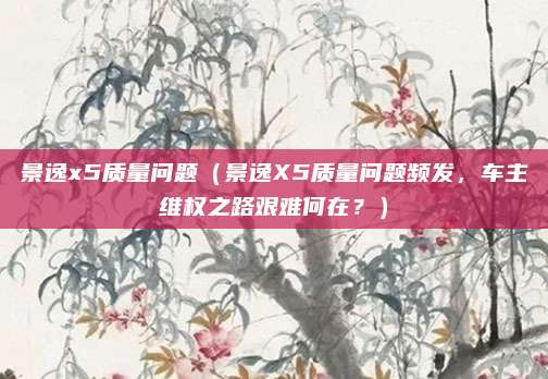 景逸x5质量问题(景逸X5质量问题频发,车主维权之路艰难何在?)