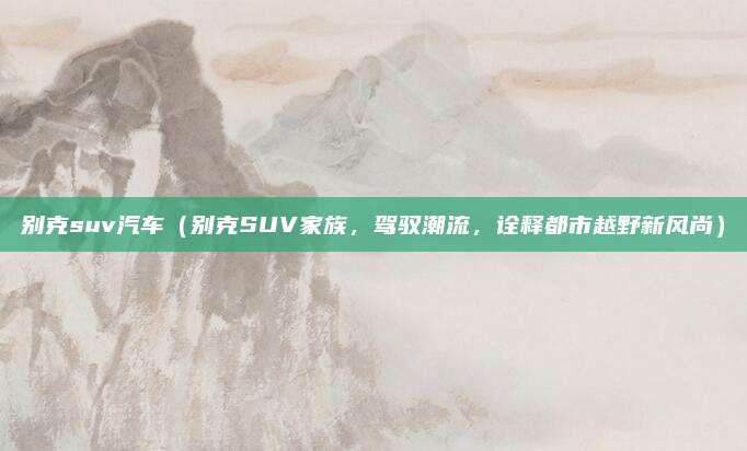 别克suv汽车（别克SUV家族，驾驭潮流，诠释都市越野新风尚）
