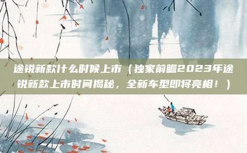 途锐新款什么时候上市（独家前瞻2023年途锐新款上市时间揭秘，全新车型即将亮相！）